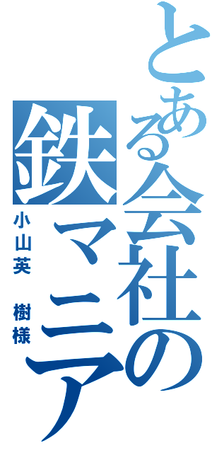 とある会社の鉄マニア（小山英 樹様）