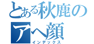 とある秋鹿のアヘ顔（インデックス）