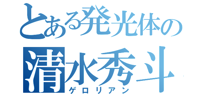 とある発光体の清水秀斗（ゲロリアン）