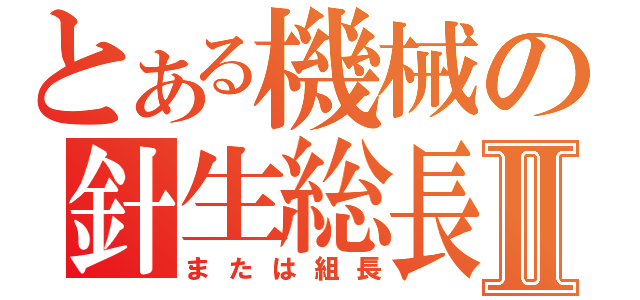 とある機械の針生総長Ⅱ（または組長）