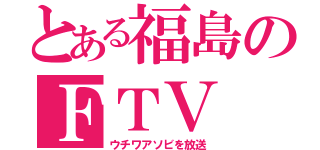 とある福島のＦＴＶ（ウチワアソビを放送）