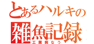 とあるハルキの雑魚記録（工業病なう）