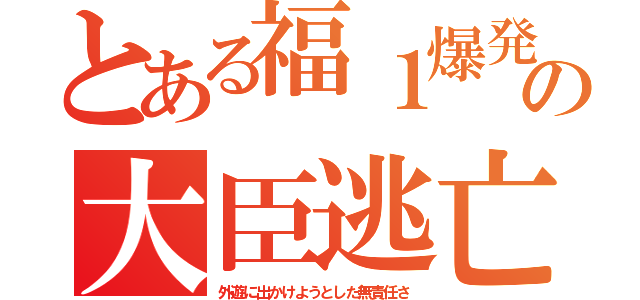 とある福１爆発の大臣逃亡（外遊に出かけようとした無責任さ）