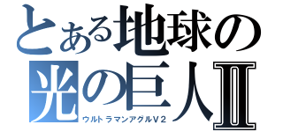 とある地球の光の巨人Ⅱ（ウルトラマンアグルＶ２）