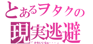 とあるヲタクの現実逃避（「かわいいなぁ・・・」）