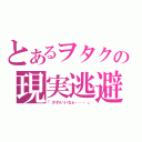 とあるヲタクの現実逃避（「かわいいなぁ・・・」）