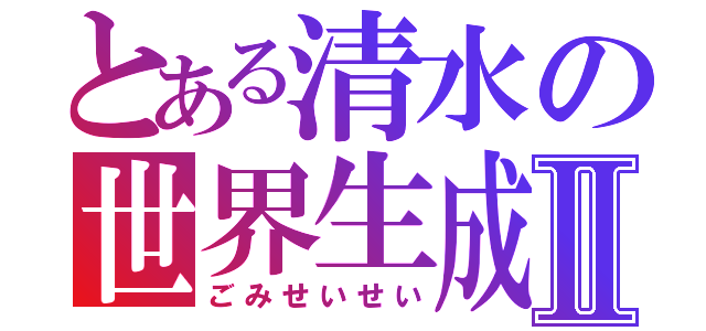 とある清水の世界生成Ⅱ（ごみせいせい）