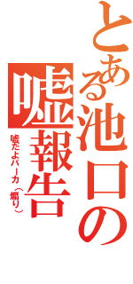 とある池口の嘘報告（嘘だよバーカ（煽り））