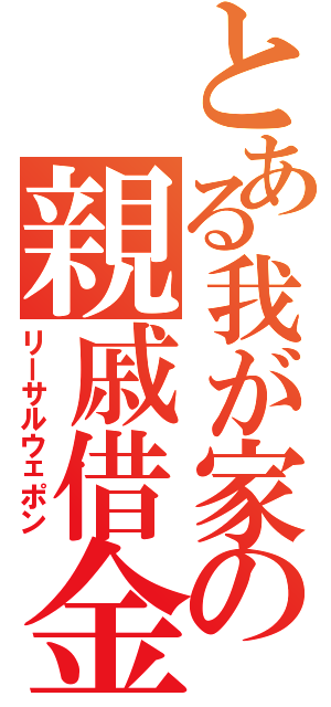 とある我が家の親戚借金（リーサルウェポン）