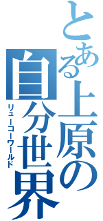 とある上原の自分世界（リューコーワールド）