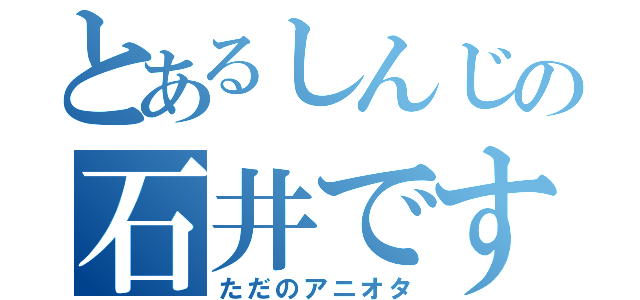 とあるしんじの石井ですよ（ただのアニオタ）