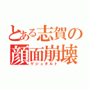 とある志賀の顔面崩壊（ゲシュタルト）