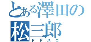 とある澤田の松三郎（ドドスコ）