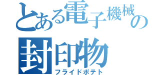 とある電子機械の封印物（フライドポテト）