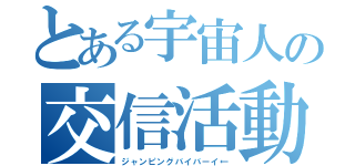 とある宇宙人の交信活動（ジャンピングバイバーイ←）