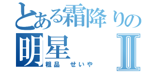 とある霜降りの明星Ⅱ（粗品　せいや）