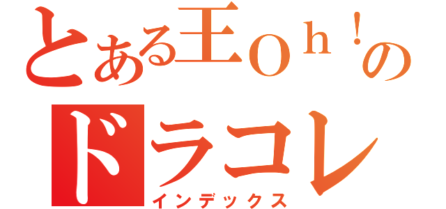 とある王Ｏｈ！系列のドラコレ王Ｏｈ！（インデックス）