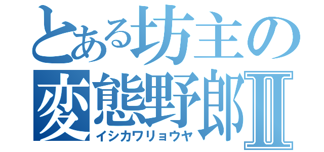 とある坊主の変態野郎Ⅱ（イシカワリョウヤ）