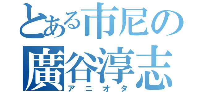 とある市尼の廣谷淳志（アニオタ）