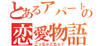 とあるアパートの恋愛物語（ごっちゃごちゃ？）