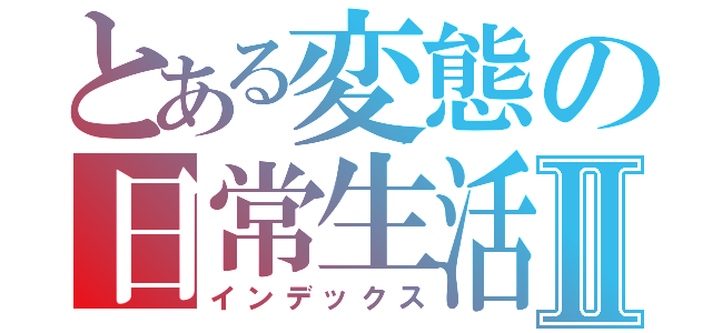 とある変態の日常生活Ⅱ（インデックス）