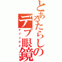 とあるたらしのデブ眼鏡（デブメガネ）