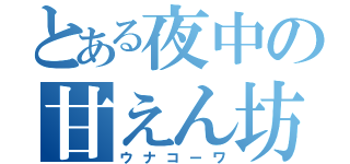 とある夜中の甘えん坊（ウナコーワ）