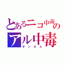 とあるニコ中毒のアル中毒（ポンさん）