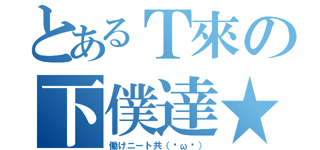 とあるＴ來の下僕達★（働けニート共（˘ω˘））