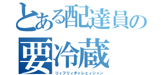 とある配達員の要冷蔵（リィフリィヂャレェィシャン）