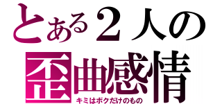 とある２人の歪曲感情（キミはボクだけのもの）