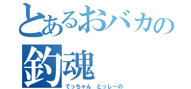 とあるおバカの釣魂（てっちゃん　とっし～の）