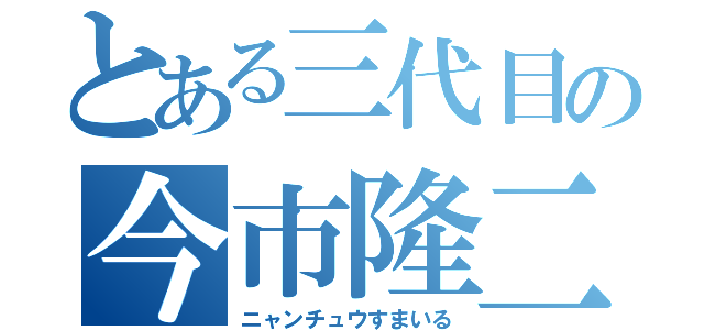 とある三代目の今市隆二（ニャンチュウすまいる）