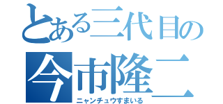 とある三代目の今市隆二（ニャンチュウすまいる）