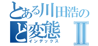 とある川田浩のど変態Ⅱ（インデックス）