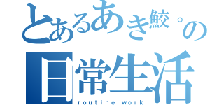 とあるあき鮫。の日常生活（ｒｏｕｔｉｎｅ ｗｏｒｋ）