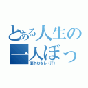 とある人生の一人ぼっち（哀れむなし（汗））