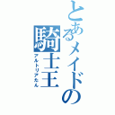 とあるメイドの騎士王（アルトリアたん）