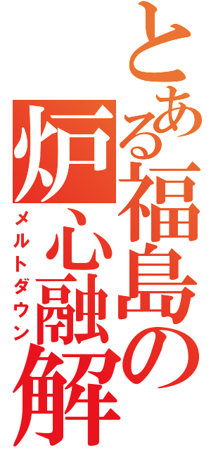 とある福島の炉心融解（メルトダウン）