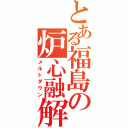 とある福島の炉心融解（メルトダウン）