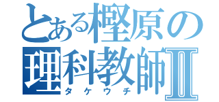 とある樫原の理科教師Ⅱ（タケウチ）