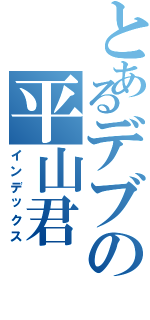 とあるデブの平山君（インデックス）