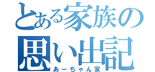 とある家族の思い出記録（あーちゃん家）