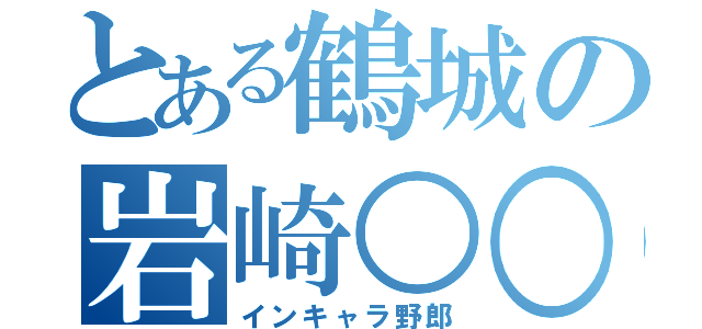 とある鶴城の岩崎○○（インキャラ野郎）