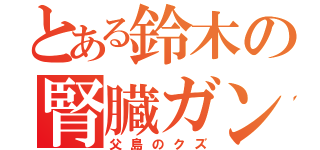 とある鈴木の腎臓ガン（父島のクズ）