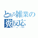 とある雑業の糞反応（（´＾ω＾｀）ワロチ）