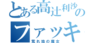 とある高辻利沙のファッキュー（荒れ地の魔女）