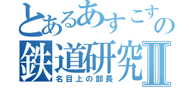 とあるあすこすの鉄道研究Ⅱ（名目上の部長）