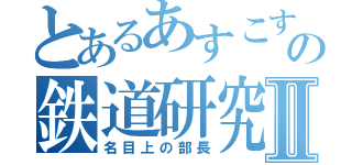 とあるあすこすの鉄道研究Ⅱ（名目上の部長）