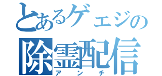 とあるゲェジの除霊配信（アンチ）